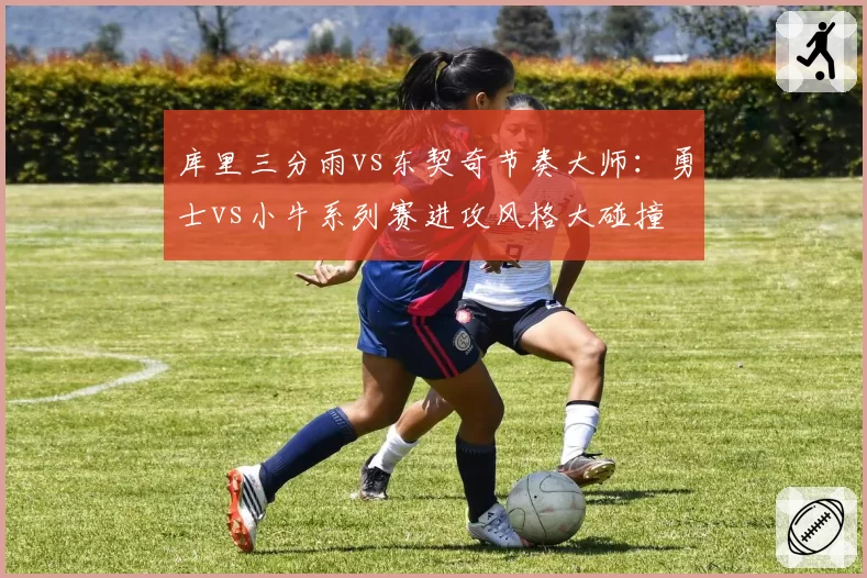 库里三分雨vs东契奇节奏大师：勇士vs小牛系列赛进攻风格大碰撞