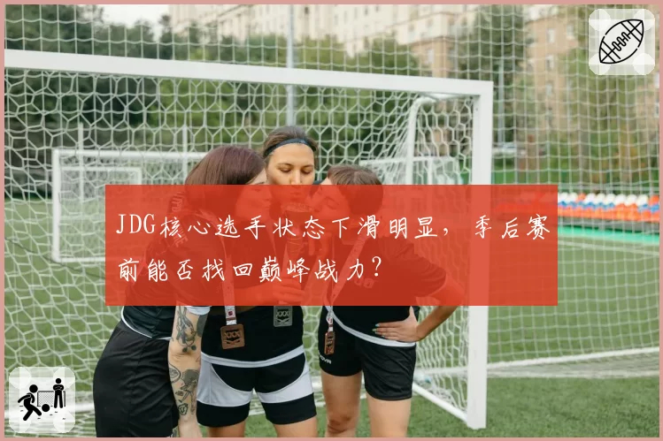 JDG核心选手状态下滑明显，季后赛前能否找回巅峰战力？