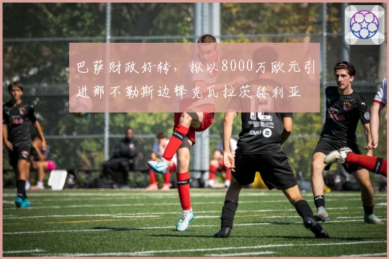 巴萨财政好转,拟以8000万欧元引进那不勒斯边锋克瓦拉茨赫利亚