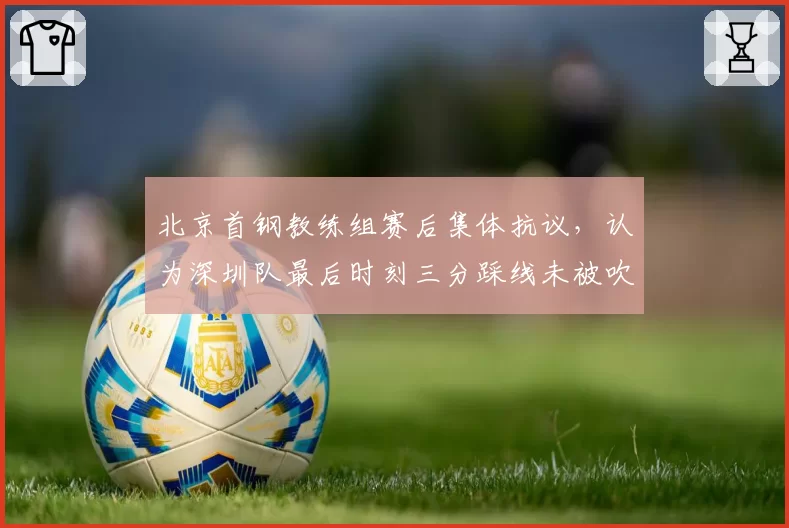 北京首钢教练组赛后集体抗议，认为深圳队最后时刻三分踩线未被吹罚