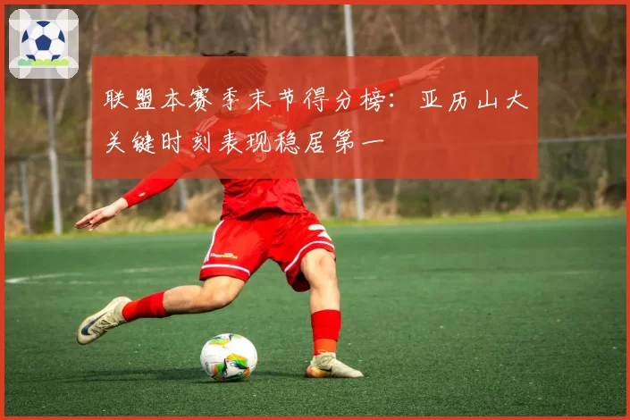 联盟本赛季末节得分榜:亚历山大关键时刻表现稳居第一