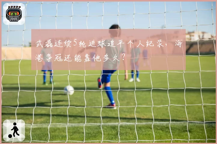 武磊连续5轮进球追平个人纪录，海港争冠还能靠他多久？