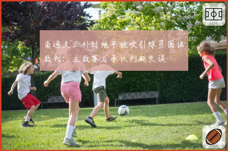 南通支云补时绝平被吹引球员围堵裁判：主裁赛后承认判断失误