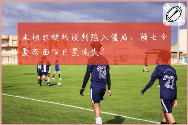 米切尔续约谈判陷入僵局,骑士今夏恐面临巨星流失?