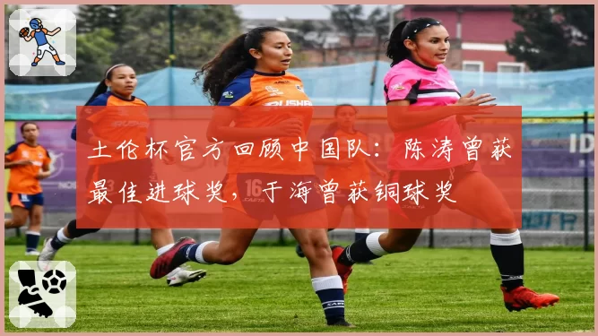土伦杯官方回顾中国队：陈涛曾获最佳进球奖，于海曾获铜球奖