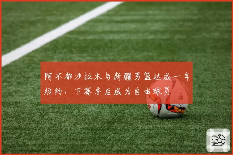阿不都沙拉木与新疆男篮达成一年短约，下赛季后成为自由球员