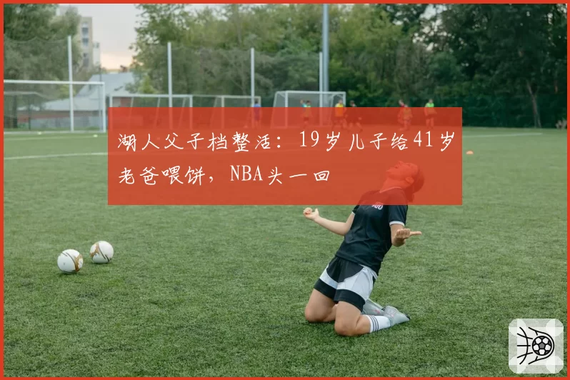 湖人父子档整活：19岁儿子给41岁老爸喂饼，NBA头一回