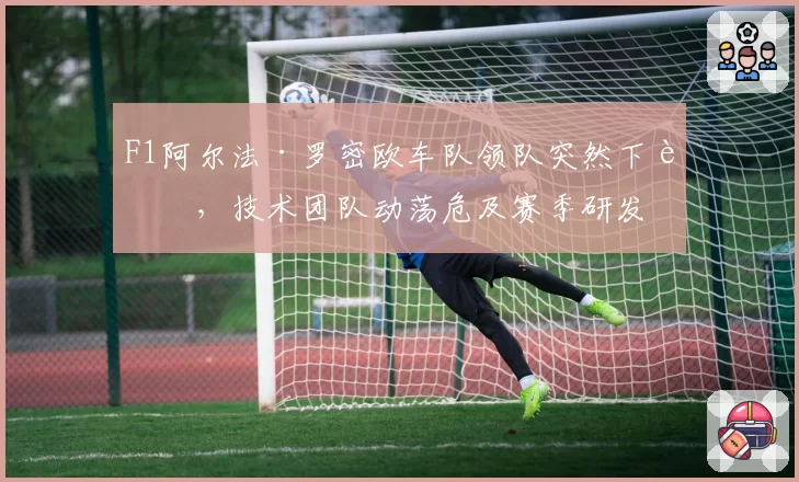 F1阿尔法·罗密欧车队领队突然下课,技术团队动荡危及赛季研发