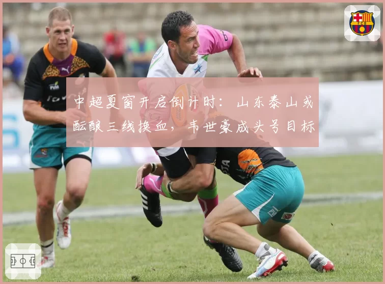 中超夏窗开启倒计时：山东泰山或酝酿三线换血，韦世豪成头号目标