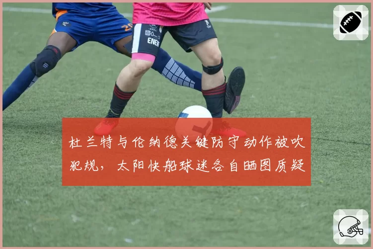 杜兰特与伦纳德关键防守动作被吹犯规,太阳快船球迷各自晒图质疑判罚?