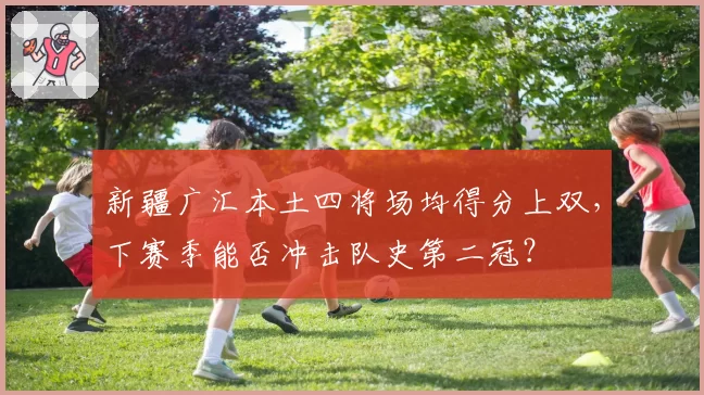 新疆广汇本土四将场均得分上双,下赛季能否冲击队史第二冠?