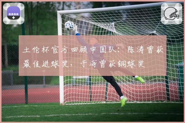 土伦杯官方回顾中国队：陈涛曾获最佳进球奖，于海曾获铜球奖
