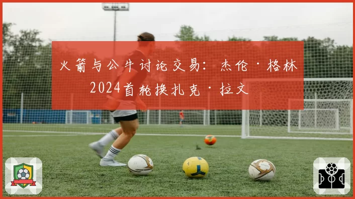 火箭与公牛讨论交易：杰伦·格林加2024首轮换扎克·拉文