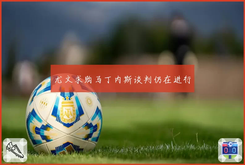 尤文求购马丁内斯谈判仍在进行