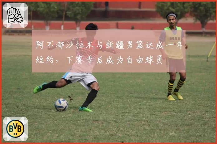 阿不都沙拉木与新疆男篮达成一年短约，下赛季后成为自由球员