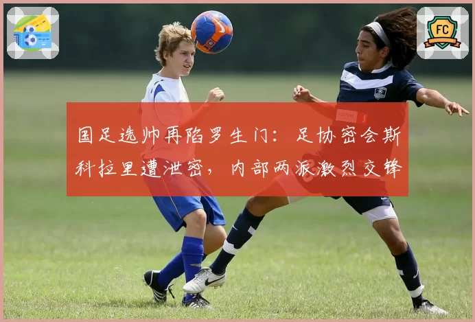 国足选帅再陷罗生门：足协密会斯科拉里遭泄密，内部两派激烈交锋