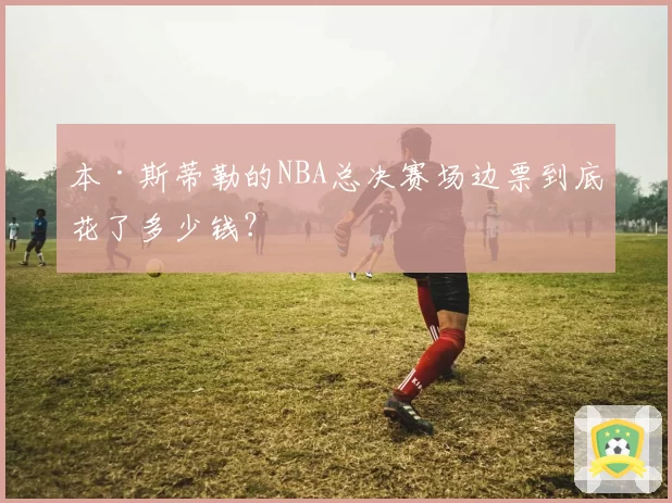 本·斯蒂勒的NBA总决赛场边票到底花了多少钱?