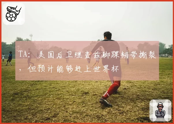 TA：美国后卫理查兹脚踝韧带撕裂，但预计能够赶上世界杯