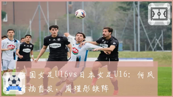 中国女足U16vs日本女足U16:何风清扬首发,周瑾彤缺阵