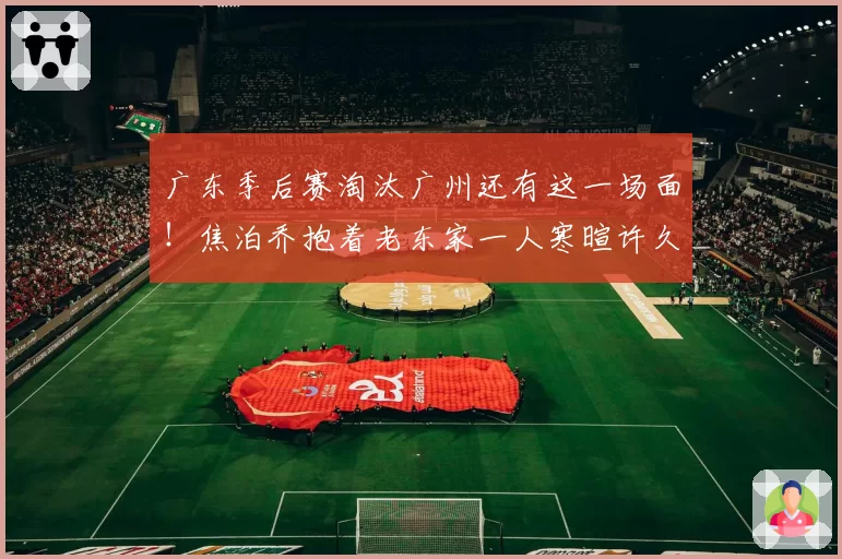 广东季后赛淘汰广州还有这一场面!焦泊乔抱着老东家一人寒暄许久
