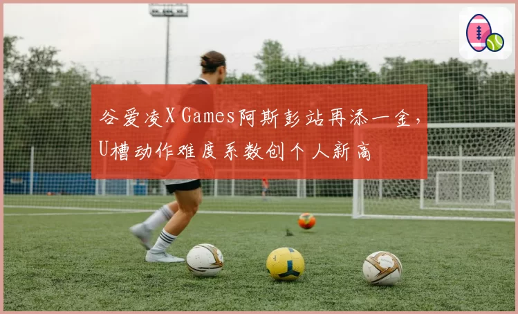 谷爱凌X Games阿斯彭站再添一金,U槽动作难度系数创个人新高