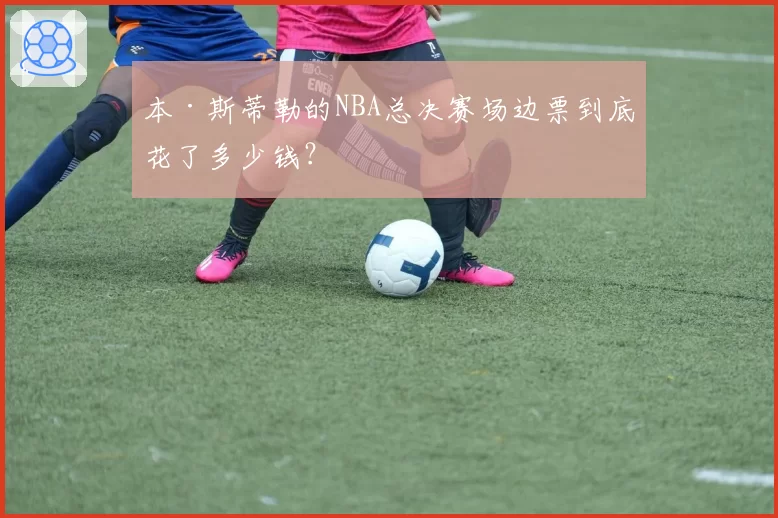 本·斯蒂勒的NBA总决赛场边票到底花了多少钱?