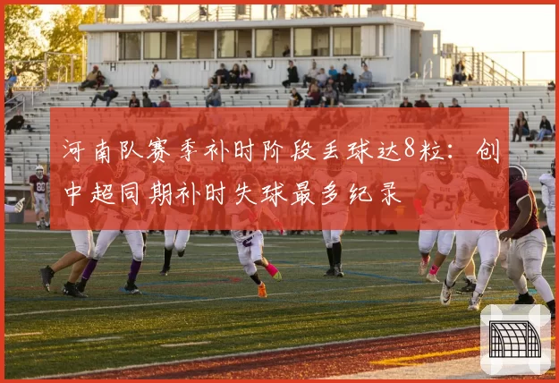 河南队赛季补时阶段丢球达8粒：创中超同期补时失球最多纪录