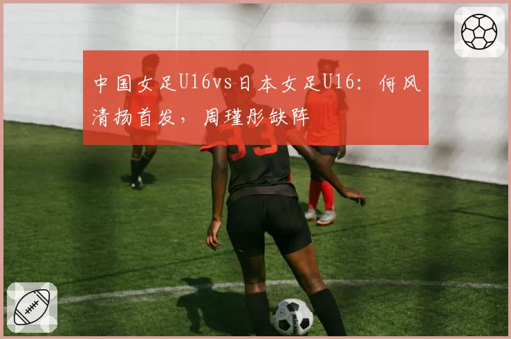 中国女足U16vs日本女足U16:何风清扬首发,周瑾彤缺阵