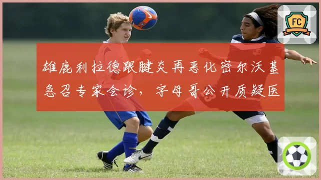 雄鹿利拉德跟腱炎再恶化密尔沃基急召专家会诊，字母哥公开质疑医疗组拖延核心伤病治疗
