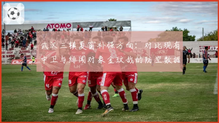 武汉三镇夏窗补强方向:对比现有中卫与绯闻对象金玟哉的防空数据