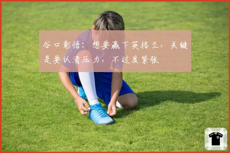 谷口彰悟：想要赢下英格兰，关键是要认清压力，不过度紧张