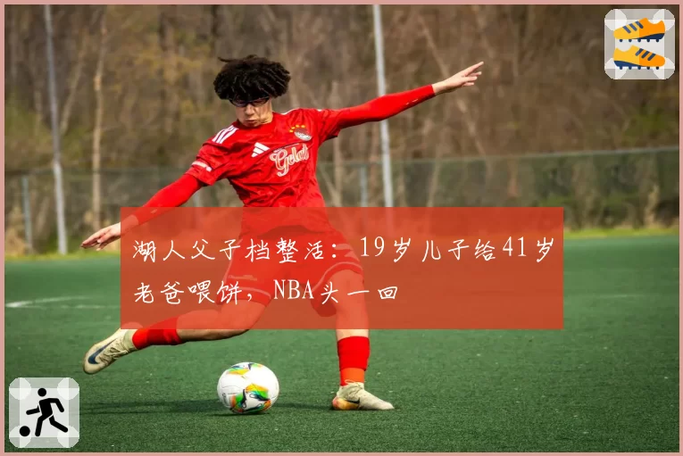湖人父子档整活：19岁儿子给41岁老爸喂饼，NBA头一回