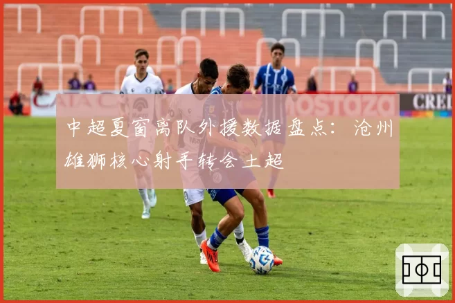 中超夏窗离队外援数据盘点：沧州雄狮核心射手转会土超