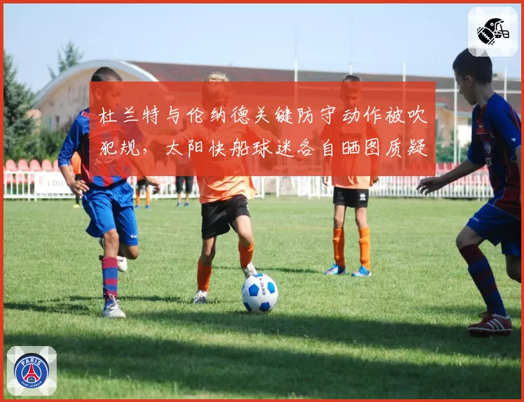 杜兰特与伦纳德关键防守动作被吹犯规,太阳快船球迷各自晒图质疑判罚?