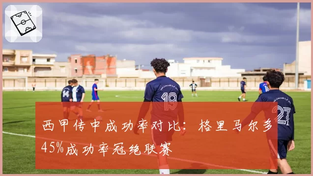 西甲传中成功率对比：格里马尔多45%成功率冠绝联赛