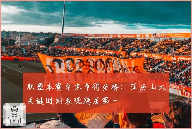 联盟本赛季末节得分榜:亚历山大关键时刻表现稳居第一