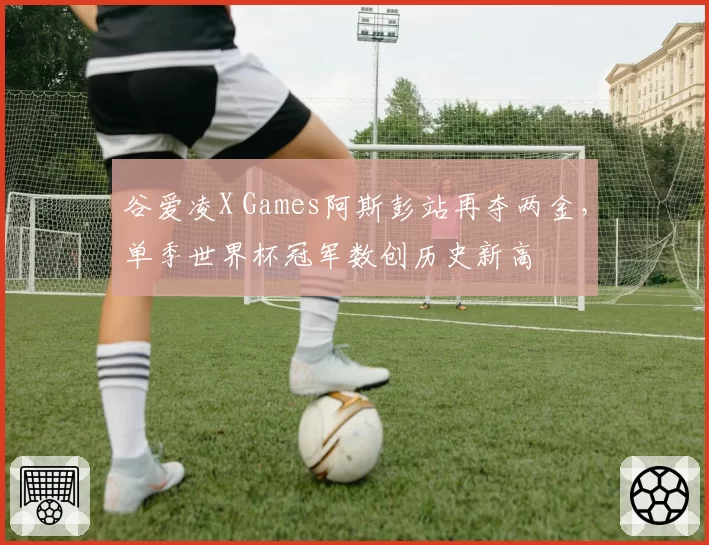 谷爱凌X Games阿斯彭站再夺两金，单季世界杯冠军数创历史新高