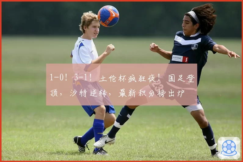 1-0！3-1！土伦杯疯狂夜！国足登顶，沙特逆转，最新积分榜出炉