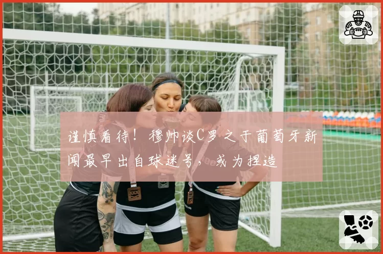 谨慎看待！穆帅谈C罗之于葡萄牙新闻最早出自球迷号，或为捏造