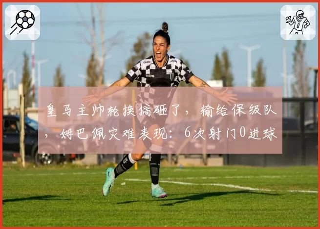 皇马主帅轮换搞砸了,输给保级队,姆巴佩灾难表现:6次射门0进球