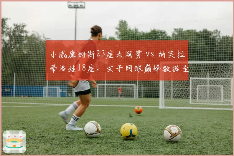 小威廉姆斯23座大满贯 vs 纳芙拉蒂洛娃18座,女子网球巅峰数据全面对比