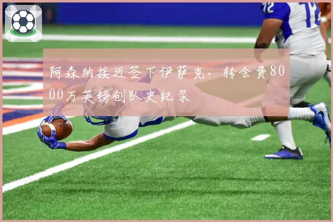 阿森纳接近签下伊萨克,转会费8000万英镑创队史纪录