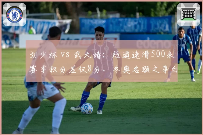 刘少林 vs 武大靖:短道速滑500米赛季积分差仅8分,冬奥名额之争白热化