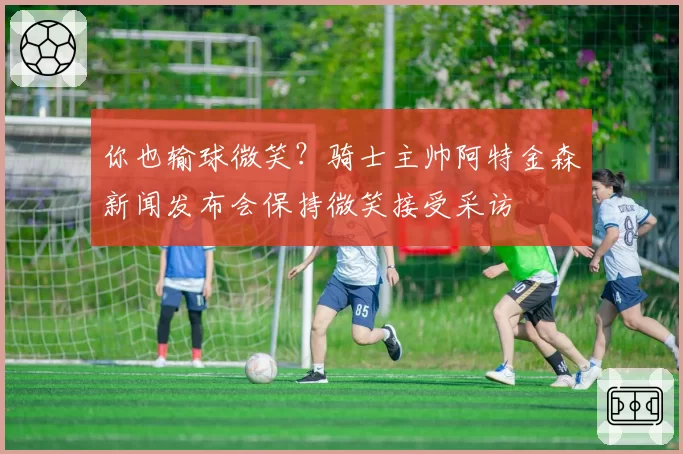 你也输球微笑？骑士主帅阿特金森新闻发布会保持微笑接受采访