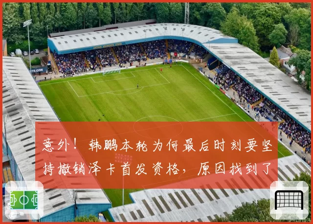 意外!韩鹏本轮为何最后时刻要坚持撤销泽卡首发资格,原因找到了