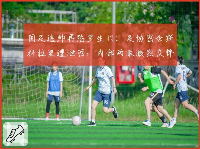 国足选帅再陷罗生门：足协密会斯科拉里遭泄密，内部两派激烈交锋