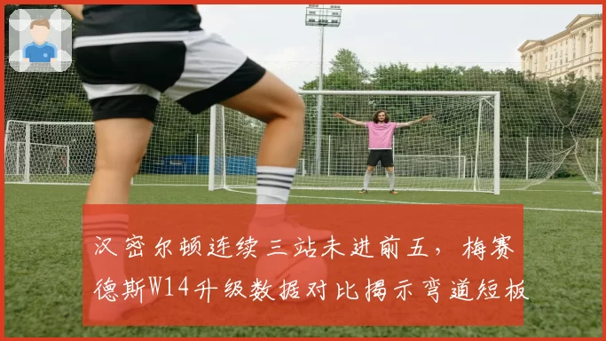 汉密尔顿连续三站未进前五,梅赛德斯W14升级数据对比揭示弯道短板