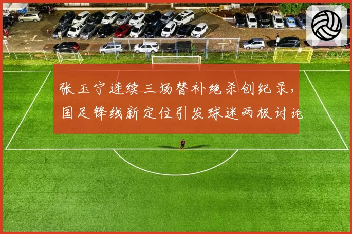 张玉宁连续三场替补绝杀创纪录,国足锋线新定位引发球迷两极讨论