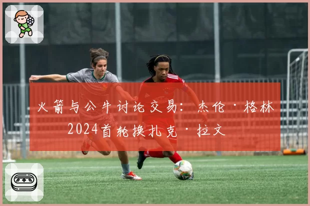 火箭与公牛讨论交易：杰伦·格林加2024首轮换扎克·拉文