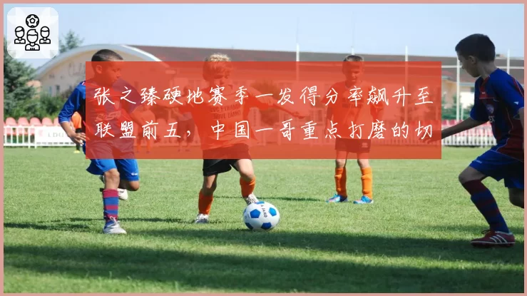 张之臻硬地赛季一发得分率飙升至联盟前五,中国一哥重点打磨的切削战术初见成效